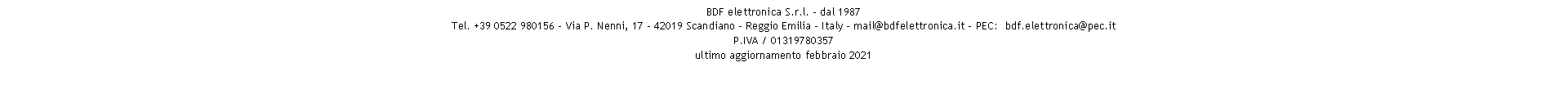 Casella di testo: BDF elettronica S.r.l. - dal 1987
Tel. +39 0522 980156 - Via P. Nenni, 17 - 42019 Scandiano - Reggio Emilia - Italy - mail@bdfelettronica.it - PEC:  bdf.elettronica@pec.it
P.IVA / 01319780357 
ultimo aggiornamento febbraio 2021
