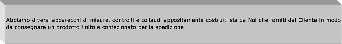 Casella di testo: Abbiamo diversi apparecchi di misure, controlli e collaudi appositamente costruiti sia da Noi che forniti dal Cliente in modo da consegnare un prodotto finito e confezionato per la spedizione