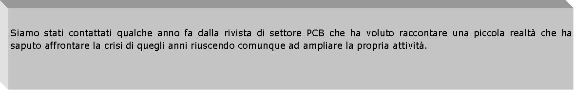 Casella di testo: Siamo stati contattati qualche anno fa dalla rivista di settore PCB che ha voluto raccontare una piccola realt che ha saputo affrontare la crisi di quegli anni riuscendo comunque ad ampliare la propria attivit.