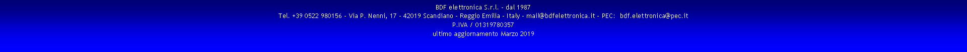 Casella di testo: BDF elettronica S.r.l. - dal 1987
Tel. +39 0522 980156 - Via P. Nenni, 17 - 42019 Scandiano - Reggio Emilia - Italy - mail@bdfelettronica.it - PEC:  bdf.elettronica@pec.it
P.IVA / 01319780357 
ultimo aggiornamento Marzo 2019 
