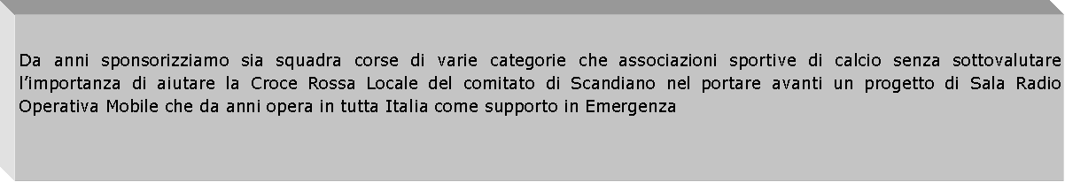 Casella di testo: Da anni sponsorizziamo sia squadra corse di varie categorie che associazioni sportive di calcio senza sottovalutare limportanza di aiutare la Croce Rossa Locale del comitato di Scandiano nel portare avanti un progetto di Sala Radio Operativa Mobile che da anni opera in tutta Italia come supporto in Emergenza