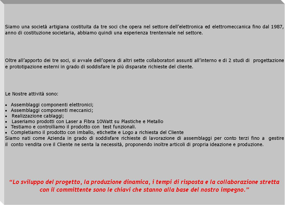 Casella di testo: Siamo una societ artigiana costituita da tre soci che opera nel settore dellelettronica ed elettromeccanica fino dal 1987, anno di costituzione societaria, abbiamo quindi una esperienza trentennale nel settore. Oltre allapporto dei tre soci, si avvale dellopera di altri sette collaboratori assunti allinterno e di 2 studi di  progettazione e prototipazione esterni in grado di soddisfare le pi disparate richieste del cliente.Le Nostre attivit sono:Assemblaggi componenti elettronici;Assemblaggi componenti meccanici;   Realizzazione cablaggi;   Laseriamo prodotti con Laser a Fibra 10Watt su Plastiche e MetalloTestiamo e controlliamo il prodotto con  test funzionali.Completiamo il prodotto con imballo, etichette e Logo a richiesta del Cliente Siamo nati come Azienda in grado di soddisfare richieste di lavorazione di assemblaggi per conto terzi fino a  gestire il  conto vendita ove il Cliente ne senta la necessit, proponendo inoltre articoli di propria ideazione e produzione.Lo sviluppo del progetto, la produzione dinamica, i tempi di risposta e la collaborazione stretta con il committente sono le chiavi che stanno alla base del nostro impegno.