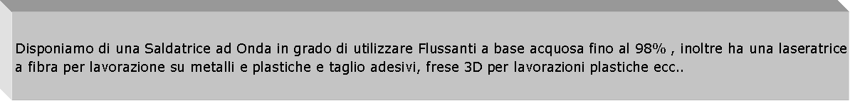 Casella di testo: Disponiamo di una Saldatrice ad Onda in grado di utilizzare Flussanti a base acquosa fino al 98% , inoltre ha una laseratrice a fibra per lavorazione su metalli e plastiche e taglio adesivi, frese 3D per lavorazioni plastiche ecc..